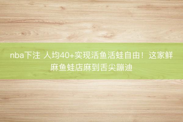 nba下注 人均40+实现活鱼活蛙自由！这家鲜麻鱼蛙店麻到舌尖蹦迪