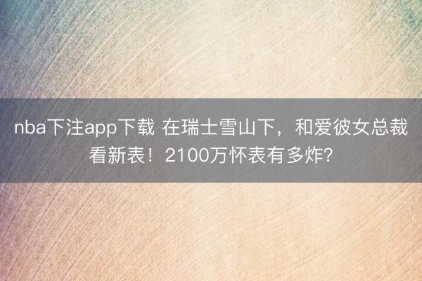 nba下注app下载 在瑞士雪山下，和爱彼女总裁看新表！2100万怀表有多炸？