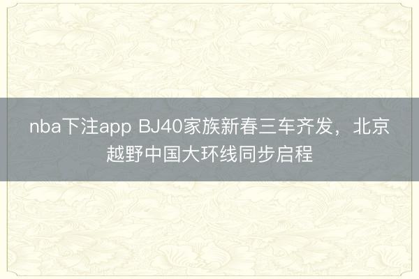 nba下注app BJ40家族新春三车齐发,北京越野中国大环线同步启程