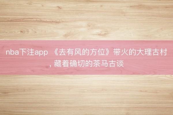 nba下注app 《去有风的方位》带火的大理古村， 藏着确切的茶马古谈