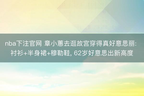 nba下注官网 章小蕙去逛故宫穿得真好意思丽: 衬衫+半身裙+穆勒鞋， 62岁好意思出新高度