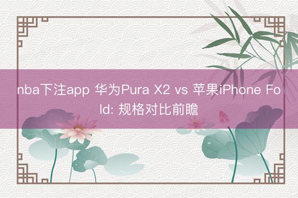 nba下注app 华为Pura X2 vs 苹果iPhone Fold: 规格对比前瞻