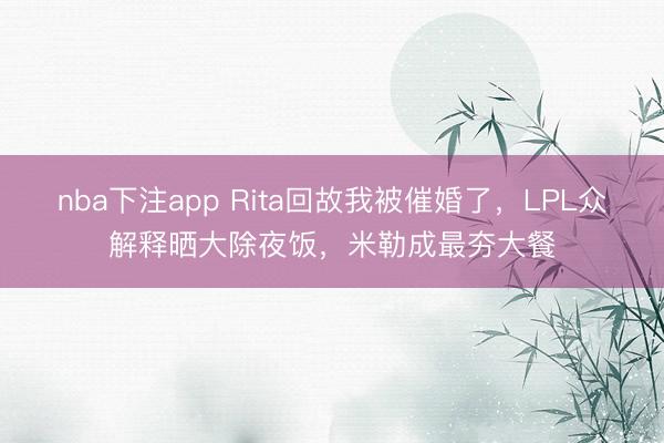 nba下注app Rita回故我被催婚了，LPL众解释晒大除夜饭，米勒成最夯大餐