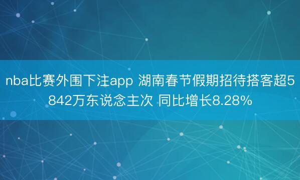 nba比赛外围下注app 湖南春节假期招待搭客超5842万东说念主次 同比增长8.28%