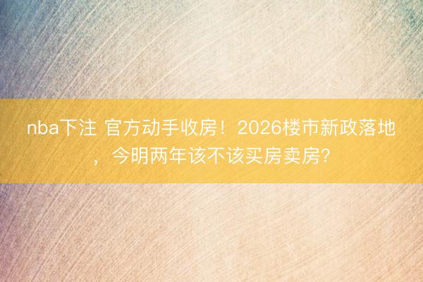 nba下注 官方动手收房！2026楼市新政落地，今明两年该不该买房卖房？