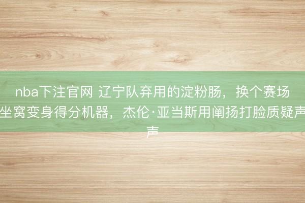 nba下注官网 辽宁队弃用的淀粉肠,换个赛场坐窝变身得分机器,杰伦·亚当斯用阐扬打脸质疑声