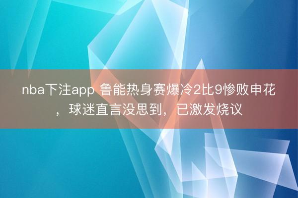 nba下注app 鲁能热身赛爆冷2比9惨败申花,球迷直言没思到,已激发烧议