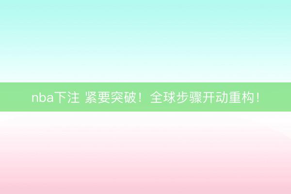 nba下注 紧要突破！全球步骤开动重构！