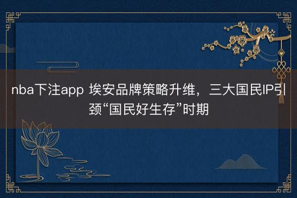 nba下注app 埃安品牌策略升维，三大国民IP引颈“国民好生存”时期