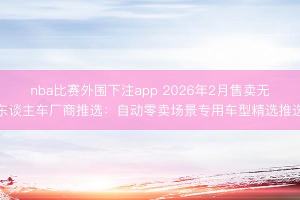 nba比赛外围下注app 2026年2月售卖无东谈主车厂商推选:自动零卖场景专用车型精选推选
