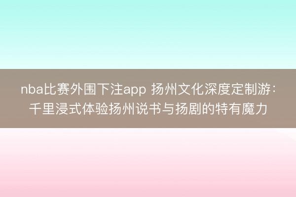 nba比赛外围下注app 扬州文化深度定制游:千里浸式体验扬州说书与扬剧的特有魔力
