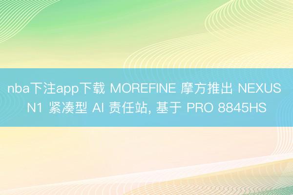 nba下注app下载 MOREFINE 摩方推出 NEXUS N1 紧凑型 AI 责任站, 基于 PRO 8845HS