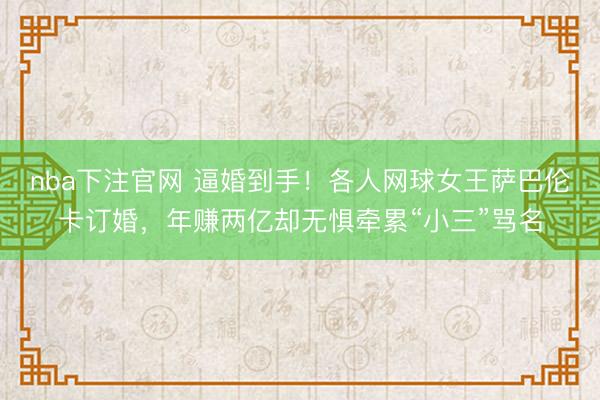 nba下注官网 逼婚到手！各人网球女王萨巴伦卡订婚，年赚两亿却无惧牵累“小三”骂名