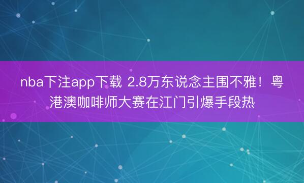 nba下注app下载 2.8万东说念主围不雅！粤港澳咖啡师大赛在江门引爆手段热