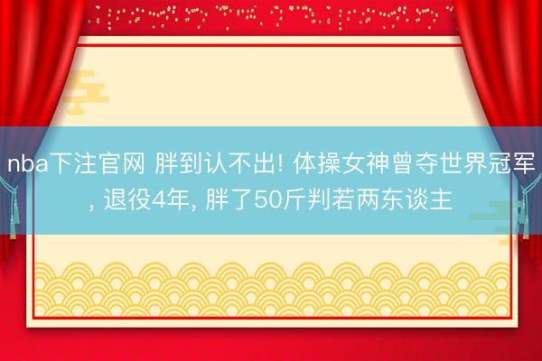 nba下注官网 胖到认不出! 体操女神曾夺世界冠军， 退役4年， 胖了50斤判若两东谈主