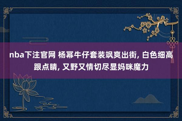 nba下注官网 杨幂牛仔套装飒爽出街， 白色细高跟点睛，<a href=