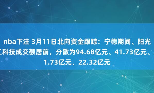 nba下注 3月11日北向资金跟踪：宁德期间、阳光电源、华工科技成交额居前，分散为94.68亿元、41.73亿元、22.32亿元