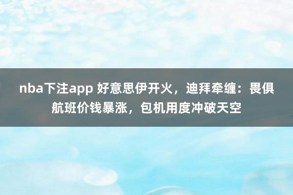 nba下注app 好意思伊开火，迪拜牵缠：畏俱航班价钱暴涨，包机用度冲破天空