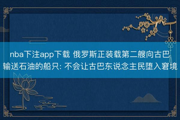 nba下注app下载 俄罗斯正装载第二艘向古巴输送石油的船只: 不会让古巴东说念主民堕入窘境