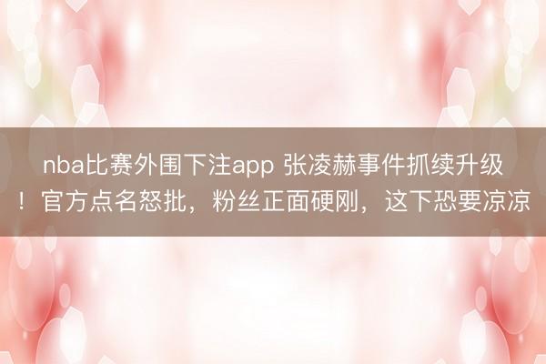 nba比赛外围下注app 张凌赫事件抓续升级!官方点名怒批,粉丝正面硬刚,这下恐要凉凉
