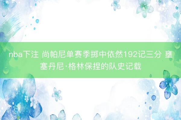 nba下注 尚帕尼单赛季掷中依然192记三分 壅塞丹尼·格林保捏的队史记载