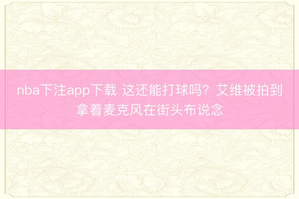 nba下注app下载 这还能打球吗?艾维被拍到拿着麦克风在街头布说念