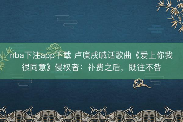 nba下注app下载 卢庚戌喊话歌曲《爱上你我很同意》侵权者：补费之后，既往不咎