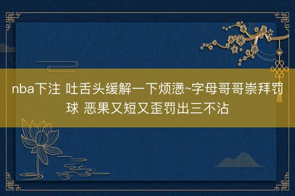 nba下注 吐舌头缓解一下烦懑~字母哥哥崇拜罚球 恶果又短又歪罚出三不沾