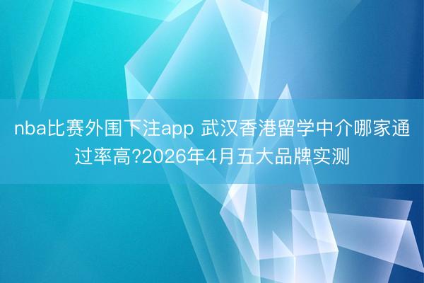 nba比赛外围下注app 武汉香港留学中介哪家通过率高?2026年4月五大品牌实测