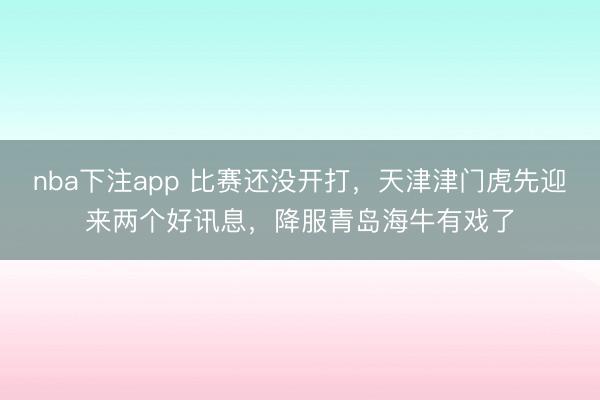 nba下注app 比赛还没开打，天津津门虎先迎来两个好讯息，降服青岛海牛有戏了