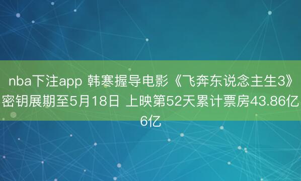 nba下注app 韩寒握导电影《飞奔东说念主生3》密钥展期至5月18日 上映第52天累计票房43.86亿