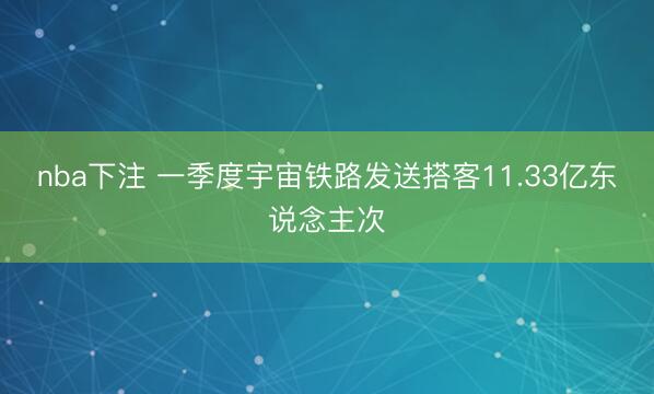 nba下注 一季度宇宙铁路发送搭客11.33亿东说念主次