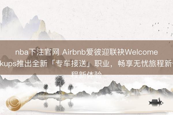nba下注官网 Airbnb爱彼迎联袂Welcome Pickups推出全新「专车接送」职业，畅享无忧旅程新体验
