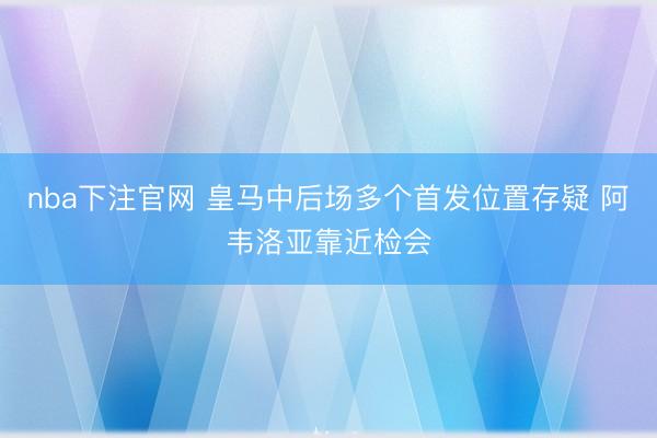 nba下注官网 皇马中后场多个首发位置存疑 阿韦洛亚靠近检会