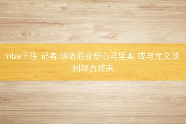 nba下注 记者:博洛尼亚舒心马里奥 或与尤文谈判球员将来