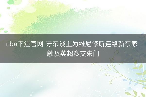 nba下注官网 牙东谈主为维尼修斯连络新东家 触及英超多支朱门