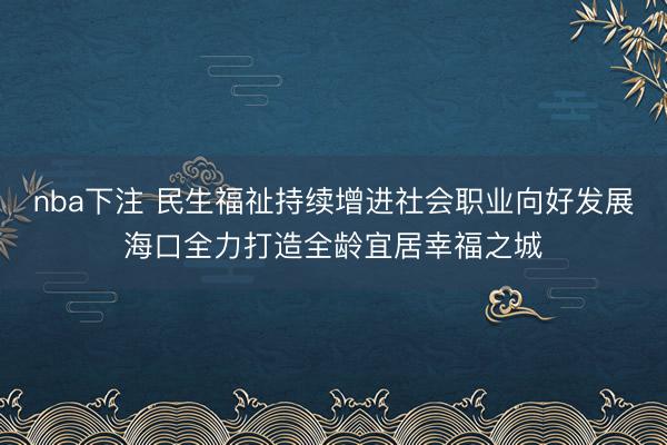 nba下注 民生福祉持续增进社会职业向好发展海口全力打造全龄宜居幸福之城