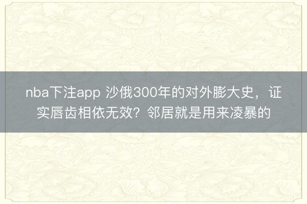 nba下注app 沙俄300年的对外膨大史,证实唇齿相依无效?邻居就是用来凌暴的