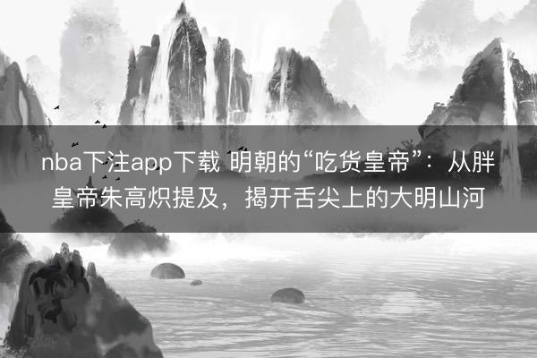 nba下注app下载 明朝的“吃货皇帝”:从胖皇帝朱高炽提及,揭开舌尖上的大明山河