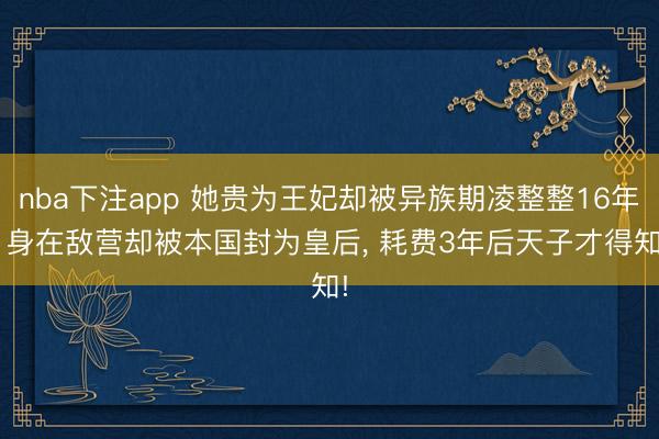 nba下注app 她贵为王妃却被异族期凌整整16年, 身在敌营却被本国封为皇后, 耗费3年后天子才得知!