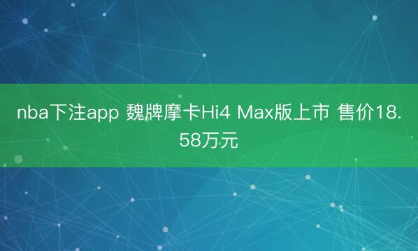 nba下注app 魏牌摩卡Hi4 Max版上市 售价18.58万元