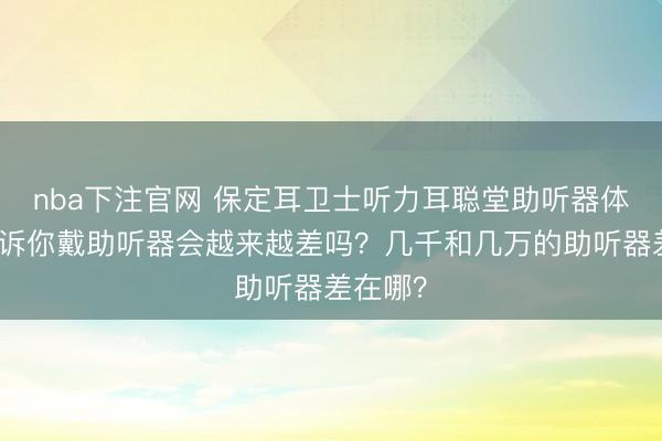 nba下注官网 保定耳卫士听力耳聪堂助听器体验馆告诉你戴助听器会越来越差吗？几千和几万的助听器差在哪？