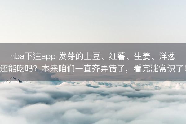 nba下注app 发芽的土豆、红薯、生姜、洋葱还能吃吗？本来咱们一直齐弄错了，看完涨常识了！