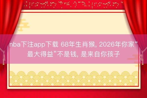 nba下注app下载 68年生肖猴, 2026年你家“最大得益”不是钱, 是来自你孩子