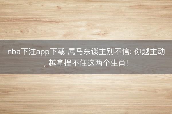 nba下注app下载 属马东谈主别不信: 你越主动， 越拿捏不住这两个生肖!