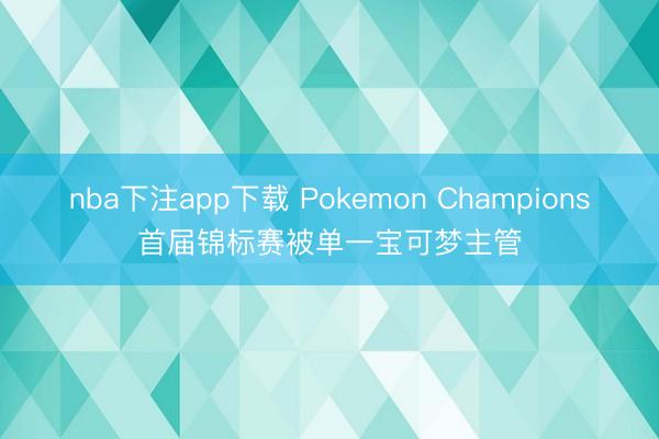 nba下注app下载 Pokemon Champions首届锦标赛被单一宝可梦主管