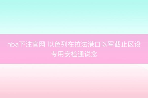nba下注官网 以色列在拉法港口以军截止区设专用安检通说念