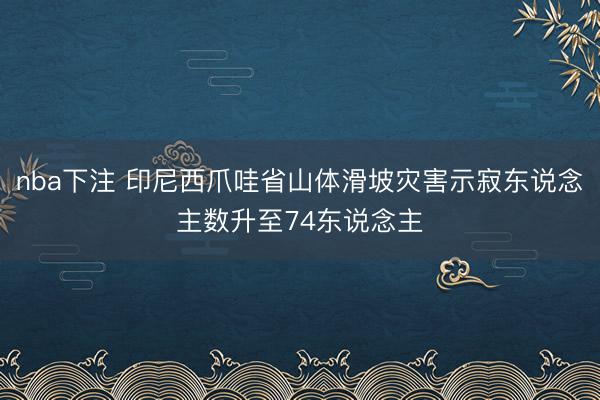 nba下注 印尼西爪哇省山体滑坡灾害示寂东说念主数升至74东说念主