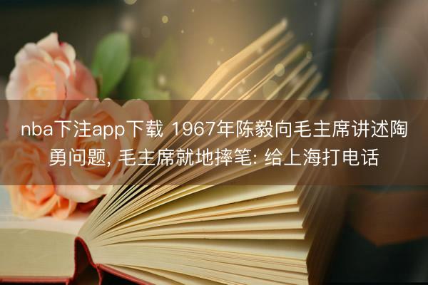 nba下注app下载 1967年陈毅向毛主席讲述陶勇问题， 毛主席就地摔笔: 给上海打电话