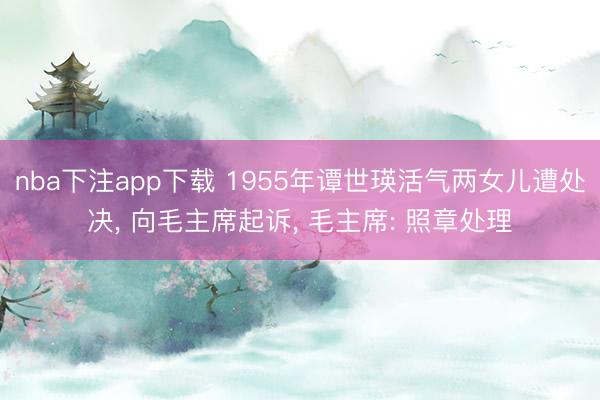 nba下注app下载 1955年谭世瑛活气两女儿遭处决， 向毛主席起诉， 毛主席: 照章处理